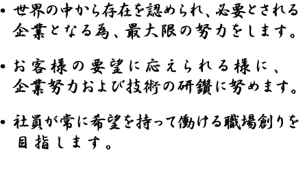 世界の中から存在を認められ、必要とされる企業となる為、最大限の努力をします。お客様の要望に応えられる様に、企業努力および技術の研鑽に努めます。社員が常に希望を持って働ける、職場創りを目指します。